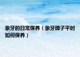 象牙的日常保养（象牙牌子平时如何保养）