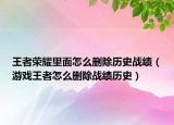 王者荣耀里面怎么删除历史战绩（游戏王者怎么删除战绩历史）