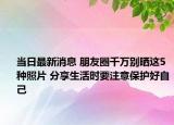 当日最新消息 朋友圈千万别晒这5种照片 分享生活时要注意保护好自己