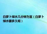 白萝卜焯水几分钟为宜（白萝卜焯水要多久呢）