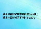 端水杯的时候手不停抖怎么办呢（端水杯的时候手不停抖怎么办）