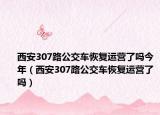 西安307路公交车恢复运营了吗今年（西安307路公交车恢复运营了吗）