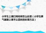 小学生上课打闹老师怎么处理（小学生脾气暴躁上课不认真听的处理方法）