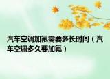 汽车空调加氟需要多长时间（汽车空调多久要加氟）