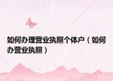 如何办理营业执照个体户（如何办营业执照）