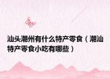 汕头潮州有什么特产零食（潮汕特产零食小吃有哪些）