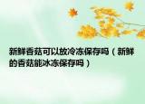 新鲜香菇可以放冷冻保存吗（新鲜的香菇能冰冻保存吗）