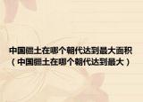 中国疆土在哪个朝代达到最大面积（中国疆土在哪个朝代达到最大）