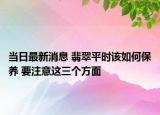 当日最新消息 翡翠平时该如何保养 要注意这三个方面