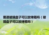 普通玻璃盘子可以放烤箱吗（玻璃盘子可以放烤箱吗）