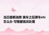 当日最新消息 换车之后原车etc怎么办 可根据情况处理