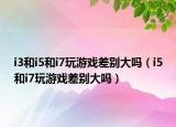 i3和i5和i7玩游戏差别大吗（i5和i7玩游戏差别大吗）