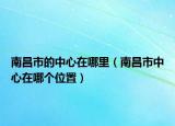 南昌市的中心在哪里（南昌市中心在哪个位置）