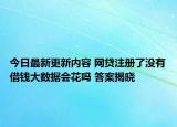 今日最新更新内容 网贷注册了没有借钱大数据会花吗 答案揭晓