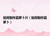如何制作酱萝卜片（如何制作酱萝卜）