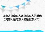 湖南人是南方人还是北方人的后代（湖南人是南方人还是北方人?）