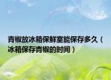 青椒放冰箱保鲜室能保存多久（冰箱保存青椒的时间）