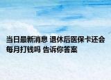 当日最新消息 退休后医保卡还会每月打钱吗 告诉你答案