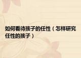 如何看待孩子的任性（怎样研究任性的孩子）