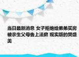 当日最新消息 女子拒绝给弟弟买房被亲生父母告上法庭 现实版的樊盛美