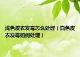 浅色皮衣发霉怎么处理（白色皮衣发霉如何处理）