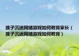 孩子沉迷网络游戏如何教育家长（孩子沉迷网络游戏如何教育）