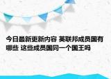 今日最新更新内容 英联邦成员国有哪些 这些成员国同一个国王吗