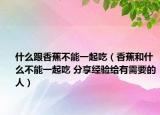 什么跟香蕉不能一起吃（香蕉和什么不能一起吃 分享经验给有需要的人）