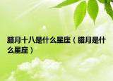 腊月十八是什么星座（腊月是什么星座）