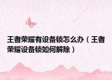 王者荣耀有设备锁怎么办（王者荣耀设备锁如何解除）