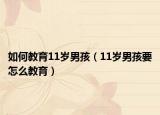 如何教育11岁男孩（11岁男孩要怎么教育）