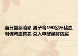 当日最新消息 男子将190公斤猪血制假鸭血售卖 兑入甲醛保鲜防腐