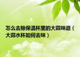 怎么去除保温杯里的大蒜味道（大蒜水杯如何去味）