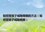 如何帮孩子戒除网瘾的方法（如何帮孩子戒除网瘾）