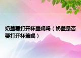 奶盖要打开杯盖喝吗（奶盖是否要打开杯盖喝）