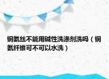 铜氨丝不能用碱性洗涤剂洗吗（铜氨纤维可不可以水洗）