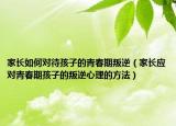 家长如何对待孩子的青春期叛逆（家长应对青春期孩子的叛逆心理的方法）