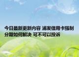 今日最新更新内容 浦发信用卡强制分期如何解决 可不可以投诉