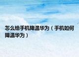 怎么给手机降温华为（手机如何降温华为）