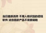 当日最新消息 不用人脸识别的借钱软件 这些借款产品不需要刷脸