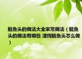 鲢鱼头的做法大全家常做法（鲢鱼头的做法有哪些 清炖鲢鱼头怎么做）