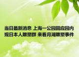 当日最新消息 上海一公园回应园内现日本人雕塑群 来看月湖雕塑事件