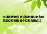 当日最新消息 全球都有哪些有名的翡翠交易市场 三个交易市场介绍