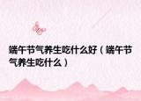 端午节气养生吃什么好（端午节气养生吃什么）