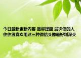 今日最新更新内容 温馨提醒 层次低的人往往很喜欢用这三种微信头像最好别深交