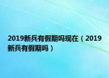 2019新兵有假期吗现在（2019新兵有假期吗）