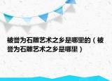 被誉为石雕艺术之乡是哪里的（被誉为石雕艺术之乡是哪里）