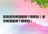 超级波克啤酒是哪个国家的（波克啤酒是哪个国家的）