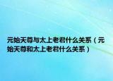 元始天尊与太上老君什么关系（元始天尊和太上老君什么关系）