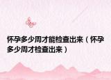 怀孕多少周才能检查出来（怀孕多少周才检查出来）